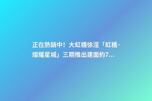 正在熱銷中！大虹橋徐涇「虹橋·燦耀星城」三期推出建面約70-99㎡2-3房！